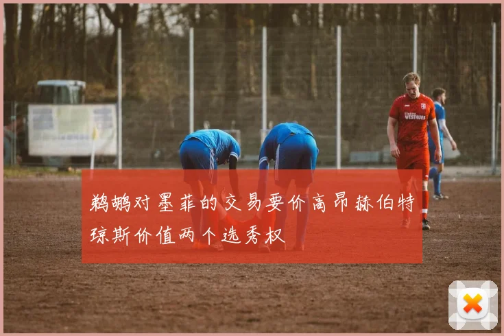 鹈鹕对墨菲的交易要价高昂赫伯特琼斯价值两个选秀权