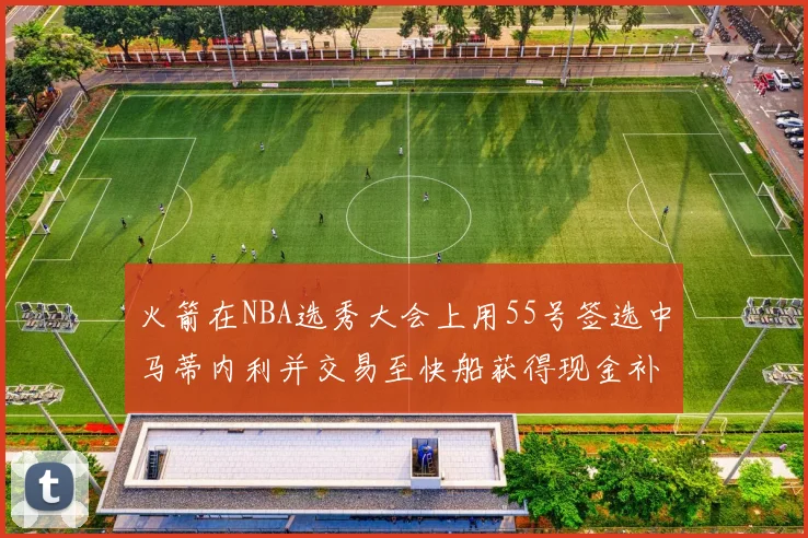 火箭在NBA选秀大会上用55号签选中马蒂内利并交易至快船获得现金补偿