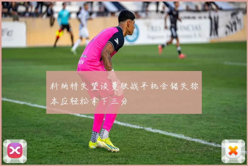 科纳特失望谈曼联战平机会错失称本应轻松拿下三分