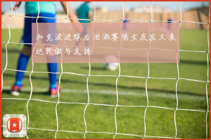 加克波进球后泪洒赛场女友发文表达骄傲与支持