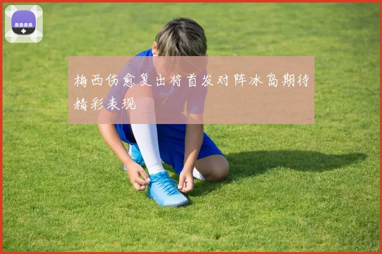 梅西伤愈复出将首发对阵冰岛期待精彩表现