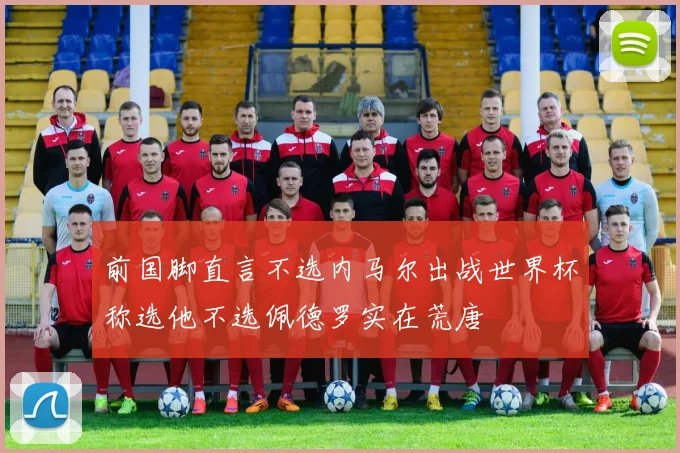 前国脚直言不选内马尔出战世界杯称选他不选佩德罗实在荒唐