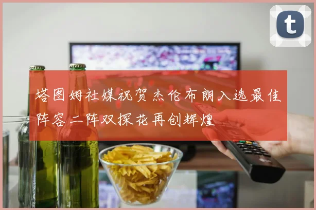 塔图姆社媒祝贺杰伦布朗入选最佳阵容二阵双探花再创辉煌