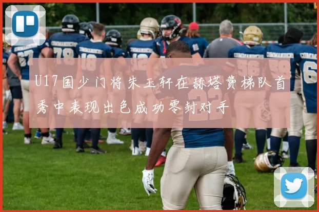 U17国少门将朱玉轩在赫塔费梯队首秀中表现出色成功零封对手