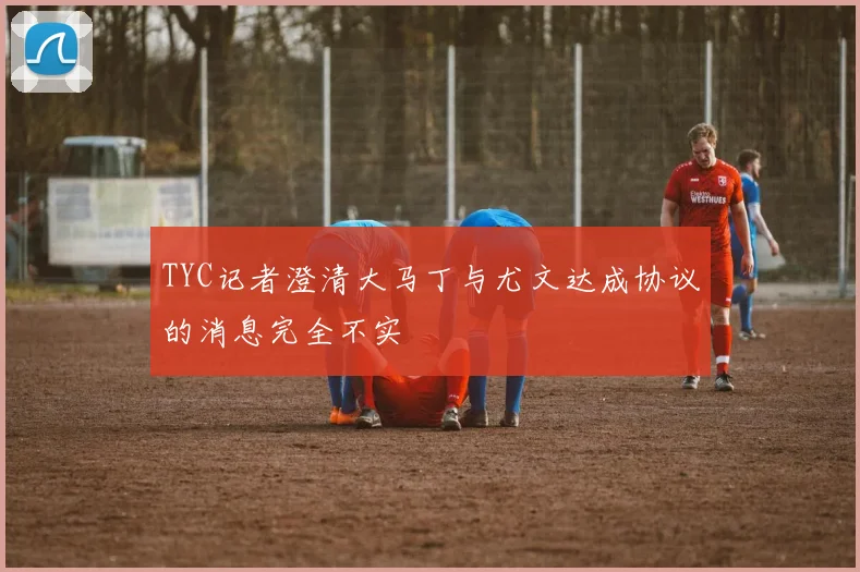 TYC记者澄清大马丁与尤文达成协议的消息完全不实