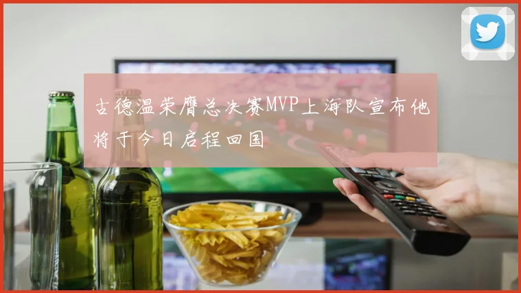 古德温荣膺总决赛MVP上海队宣布他将于今日启程回国