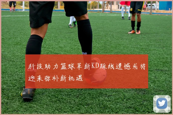 科技助力篮球革新KD踩线遗憾或将迎来弥补新机遇