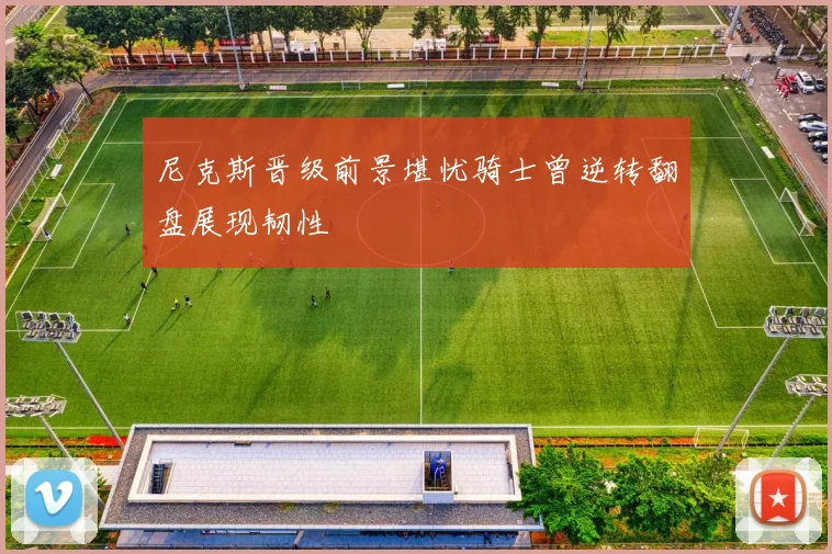 尼克斯晋级前景堪忧骑士曾逆转翻盘展现韧性