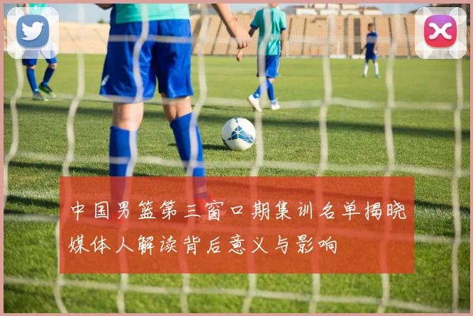 中国男篮第三窗口期集训名单揭晓媒体人解读背后意义与影响