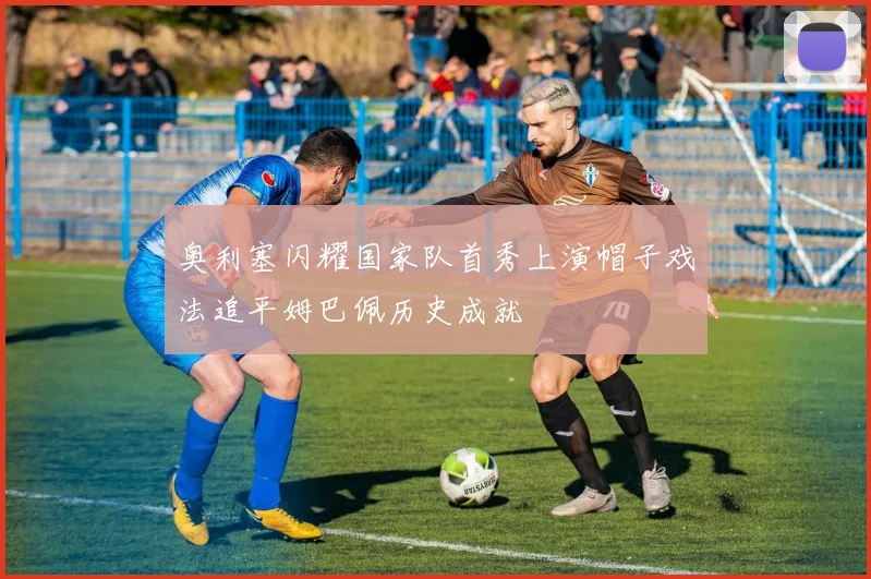 奥利塞闪耀国家队首秀上演帽子戏法追平姆巴佩历史成就