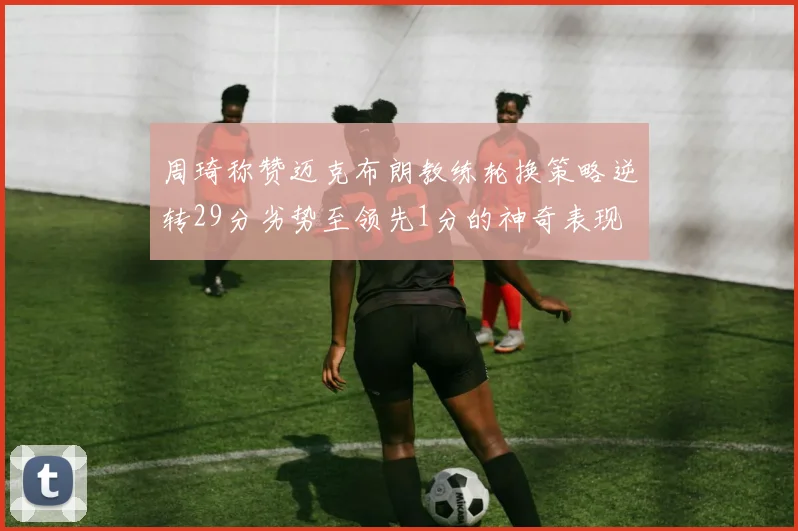 周琦称赞迈克布朗教练轮换策略逆转29分劣势至领先1分的神奇表现