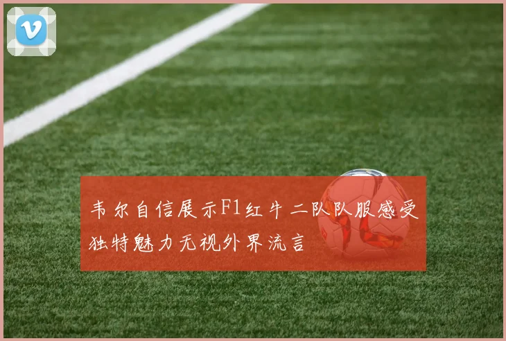 韦尔自信展示F1红牛二队队服感受独特魅力无视外界流言
