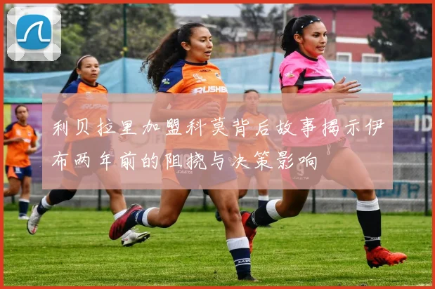 利贝拉里加盟科莫背后故事揭示伊布两年前的阻挠与决策影响