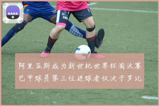 阿里亚斯成为新世纪世界杯淘汰赛巴甲球员第三位进球者仅次于罗比尼奥