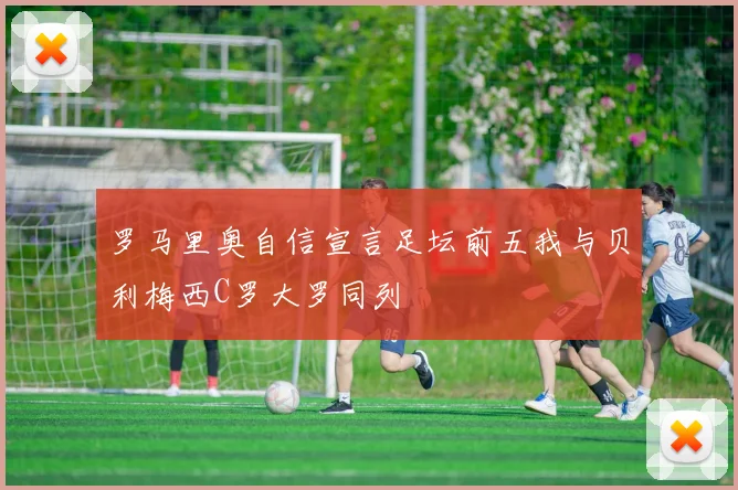 罗马里奥自信宣言足坛前五我与贝利梅西C罗大罗同列