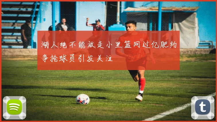 湖人绝不能放走小里篮网过亿肥约争抢球员引发关注