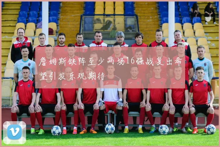 詹姆斯缺阵至少两场16强战复出希望引发乐观期待