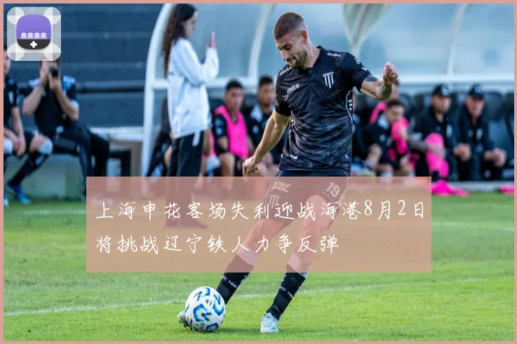 上海申花客场失利迎战海港8月2日将挑战辽宁铁人力争反弹