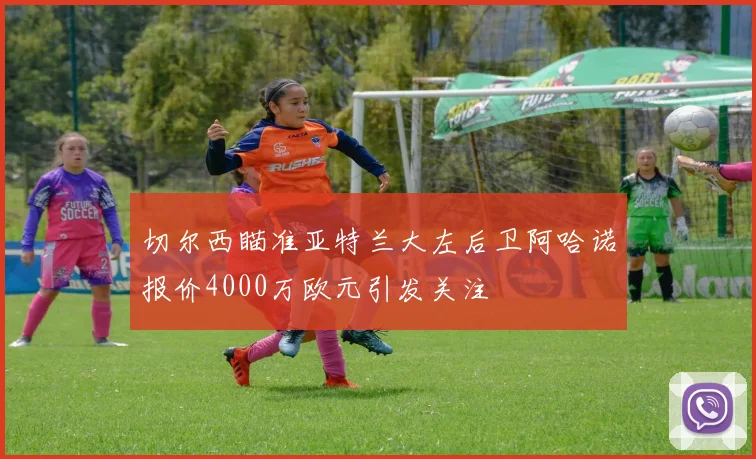 切尔西瞄准亚特兰大左后卫阿哈诺报价4000万欧元引发关注